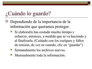 ¿Cuándo lo guardo?
 Dependiendo de la importancia de la
información que queramos proteger.
 Si elaborarla has costado mucho tiempo y
esfuerzo, entonces, a medida que se va haciendo y
al finalizarla. (Cuidado con los cuelgues y fallos
de tensión, de vez en cuando, clic en “guardar”)
 Semanalmente los archivos nuevos.
 Mensualmente toda la información.
 