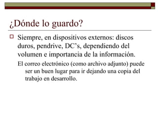 ¿Dónde lo guardo?
 Siempre, en dispositivos externos: discos
duros, pendrive, DC’s, dependiendo del
volumen e importancia de la información.
El correo electrónico (como archivo adjunto) puede
ser un buen lugar para ir dejando una copia del
trabajo en desarrollo.
 
