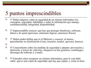5 puntos imprescindibles
 1º Deben adquirir, sobre la seguridad de un sistema informático los
conceptos: seguridad, fiabilidad, y sobre la información que maneja:
confidencialidad, Integridad, disponibilidad.
 2º Imprescindible conocer: qué hay que proteger (hardware, software,
datos) y de quien (personas, amenazas lógicas, amenazas físicas)
 3º Deben poder definir qué es el Malware y conocer, al menos,
parcialmente su clasificación (virus, troyanos, hacker, spyware, hoaxes).

 4º Conocimiento sobre las medidas de seguridad a adoptar: prevención y
detección, a través de: antivirus, chequeos on line gratuitos, cortafuegos,
descargas de software y e-mails.
 5º Entender cómo recuperar un sistema informático, para lo cual debe
saber: qué es una copia de seguridad, qué hay que copiar, y como se hace.
 