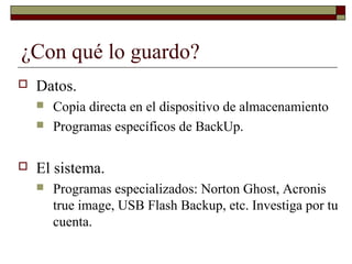 ¿Con qué lo guardo?
 Datos.
 Copia directa en el dispositivo de almacenamiento
 Programas específicos de BackUp.
 El sistema.
 Programas especializados: Norton Ghost, Acronis
true image, USB Flash Backup, etc. Investiga por tu
cuenta.
 