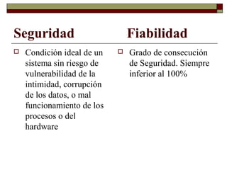 Seguridad Fiabilidad
 Condición ideal de un
sistema sin riesgo de
vulnerabilidad de la
intimidad, corrupción
de los datos, o mal
funcionamiento de los
procesos o del
hardware
 Grado de consecución
de Seguridad. Siempre
inferior al 100%
 