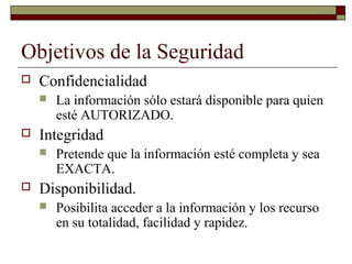 Objetivos de la Seguridad
 Confidencialidad
 La información sólo estará disponible para quien
esté AUTORIZADO.
 Integridad
 Pretende que la información esté completa y sea
EXACTA.
 Disponibilidad.
 Posibilita acceder a la información y los recurso
en su totalidad, facilidad y rapidez.
 