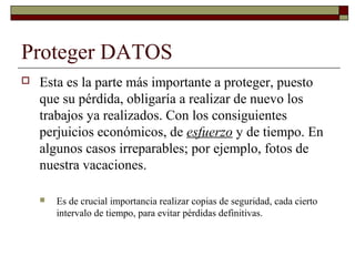 Proteger DATOS
 Esta es la parte más importante a proteger, puesto
que su pérdida, obligaría a realizar de nuevo los
trabajos ya realizados. Con los consiguientes
perjuicios económicos, de esfuerzo y de tiempo. En
algunos casos irreparables; por ejemplo, fotos de
nuestra vacaciones.
 Es de crucial importancia realizar copias de seguridad, cada cierto
intervalo de tiempo, para evitar pérdidas definitivas.
 