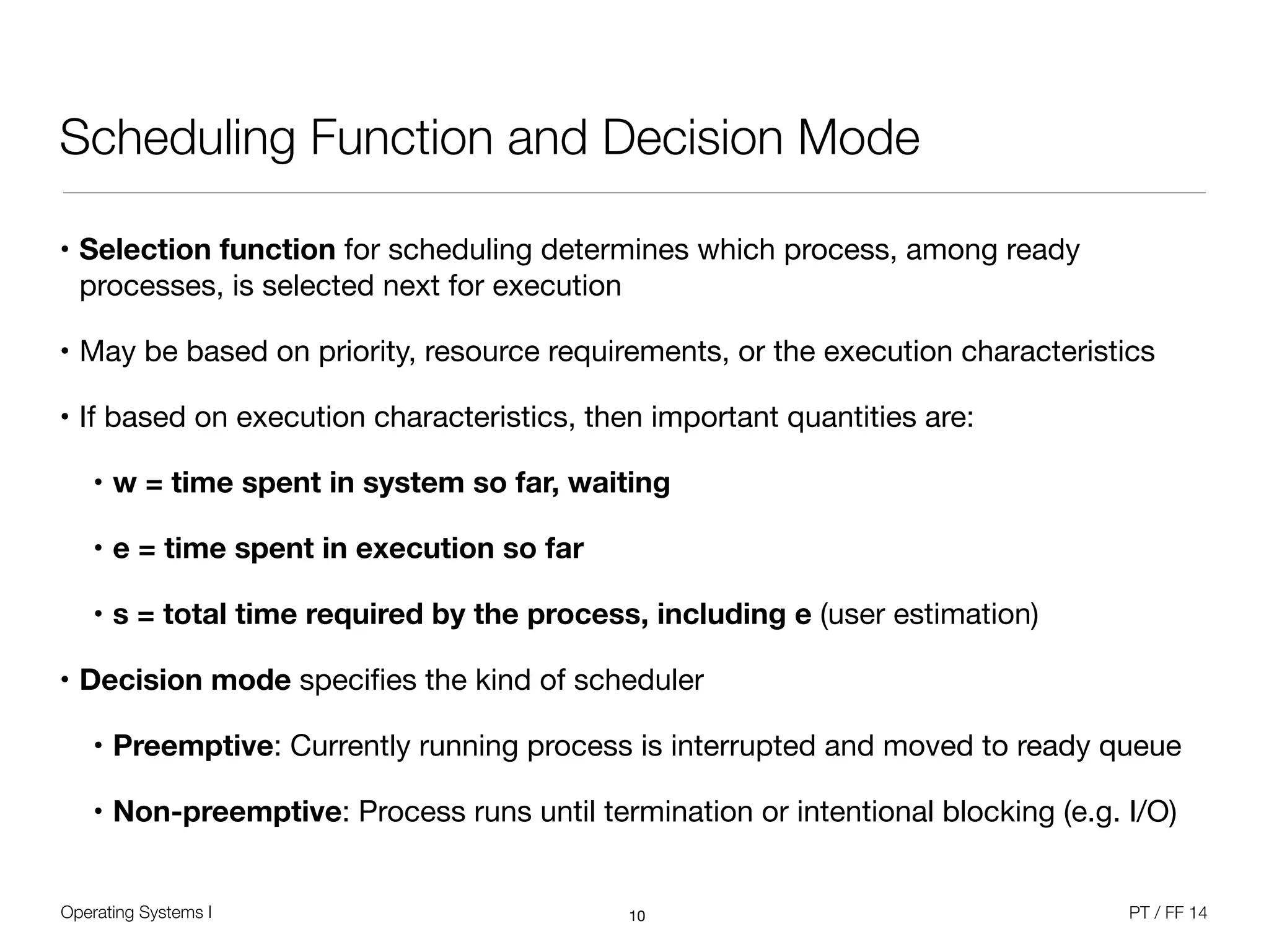 Operating Systems I PT / FF 14
Scheduling Function and Decision Mode
• Selection function for scheduling determines which process, among ready
processes, is selected next for execution

• May be based on priority, resource requirements, or the execution characteristics

• If based on execution characteristics, then important quantities are:

• w = time spent in system so far, waiting
• e = time spent in execution so far
• s = total time required by the process, including e (user estimation)
• Decision mode speciﬁes the kind of scheduler

• Preemptive: Currently running process is interrupted and moved to ready queue

• Non-preemptive: Process runs until termination or intentional blocking (e.g. I/O)
10
 