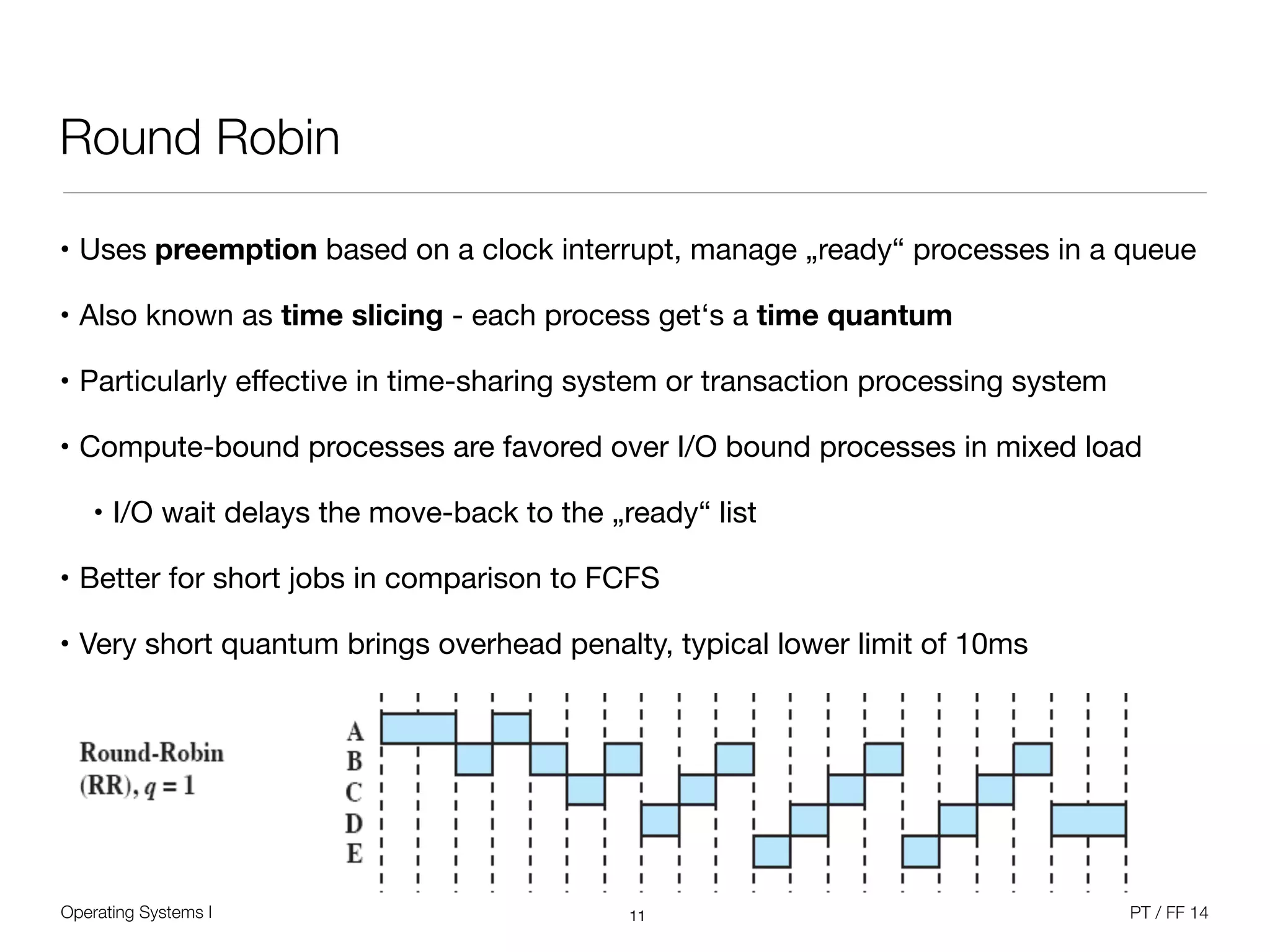 Operating Systems I PT / FF 14
Round Robin
• Uses preemption based on a clock interrupt, manage „ready“ processes in a queue

• Also known as time slicing - each process get‘s a time quantum

• Particularly eﬀective in time-sharing system or transaction processing system

• Compute-bound processes are favored over I/O bound processes in mixed load

• I/O wait delays the move-back to the „ready“ list

• Better for short jobs in comparison to FCFS

• Very short quantum brings overhead penalty, typical lower limit of 10ms
11
 
