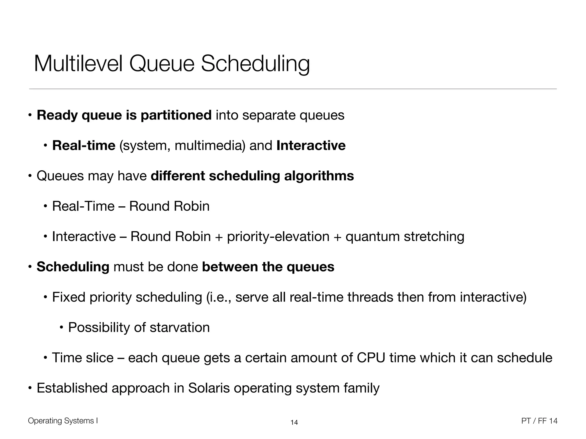 Operating Systems I PT / FF 14
Multilevel Queue Scheduling
• Ready queue is partitioned into separate queues

• Real-time (system, multimedia) and Interactive

• Queues may have diﬀerent scheduling algorithms
• Real-Time – Round Robin

• Interactive – Round Robin + priority-elevation + quantum stretching

• Scheduling must be done between the queues
• Fixed priority scheduling (i.e., serve all real-time threads then from interactive)

• Possibility of starvation

• Time slice – each queue gets a certain amount of CPU time which it can schedule

• Established approach in Solaris operating system family
14
 