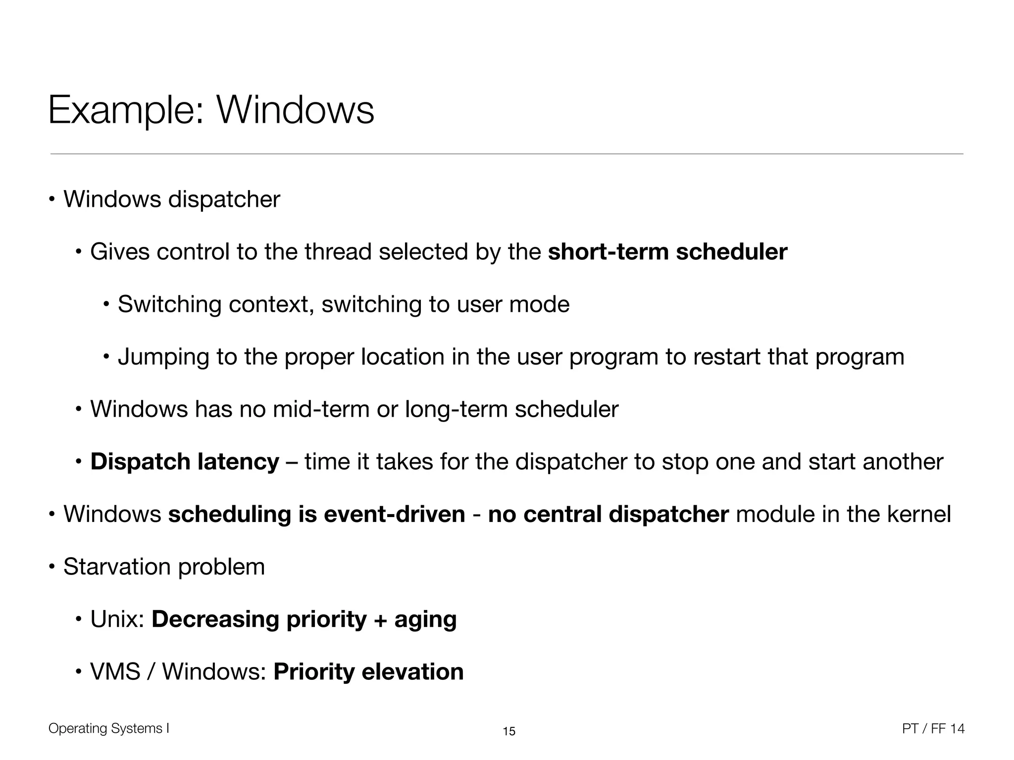 Operating Systems I PT / FF 14
Example: Windows
• Windows dispatcher

• Gives control to the thread selected by the short-term scheduler
• Switching context, switching to user mode

• Jumping to the proper location in the user program to restart that program

• Windows has no mid-term or long-term scheduler

• Dispatch latency – time it takes for the dispatcher to stop one and start another

• Windows scheduling is event-driven - no central dispatcher module in the kernel

• Starvation problem

• Unix: Decreasing priority + aging
• VMS / Windows: Priority elevation
15
 
