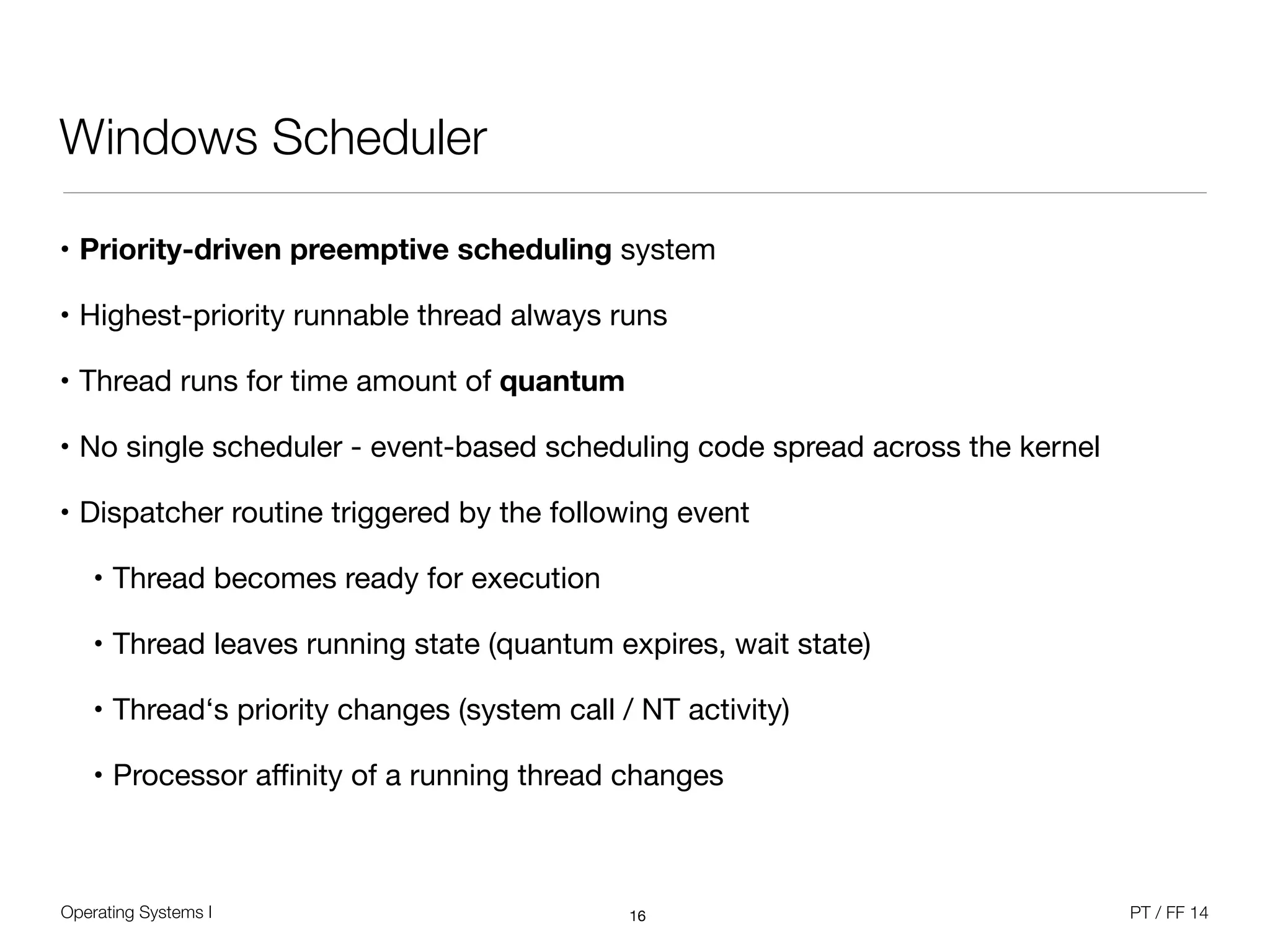 Operating Systems I PT / FF 14
Windows Scheduler
• Priority-driven preemptive scheduling system

• Highest-priority runnable thread always runs

• Thread runs for time amount of quantum

• No single scheduler - event-based scheduling code spread across the kernel

• Dispatcher routine triggered by the following event

• Thread becomes ready for execution

• Thread leaves running state (quantum expires, wait state)

• Thread‘s priority changes (system call / NT activity)

• Processor aﬃnity of a running thread changes
16
 