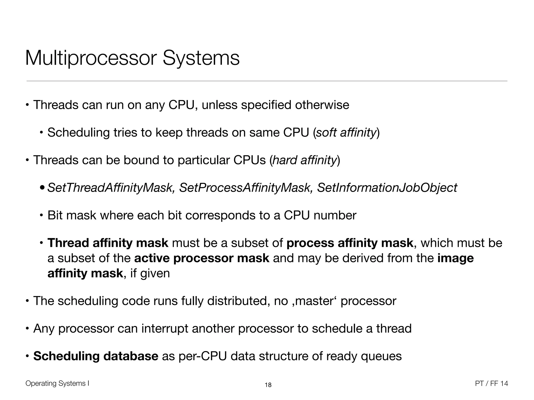 Operating Systems I PT / FF 14
Multiprocessor Systems
• Threads can run on any CPU, unless speciﬁed otherwise

• Scheduling tries to keep threads on same CPU (soft aﬃnity)

• Threads can be bound to particular CPUs (hard aﬃnity)

• SetThreadAﬃnityMask, SetProcessAﬃnityMask, SetInformationJobObject
• Bit mask where each bit corresponds to a CPU number

• Thread aﬃnity mask must be a subset of process aﬃnity mask, which must be
a subset of the active processor mask and may be derived from the image
aﬃnity mask, if given
• The scheduling code runs fully distributed, no ,master‘ processor

• Any processor can interrupt another processor to schedule a thread

• Scheduling database as per-CPU data structure of ready queues
18
 