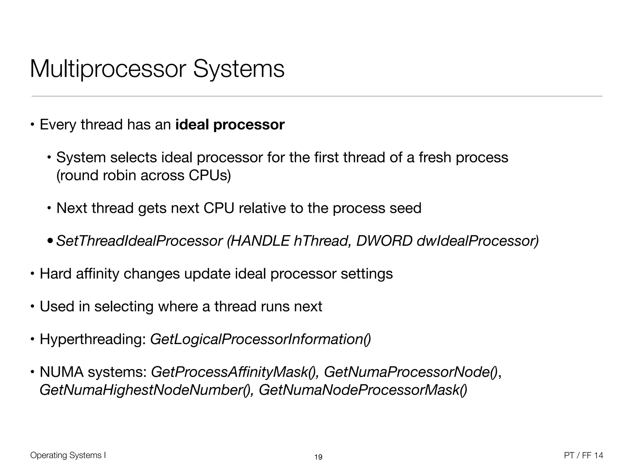 Operating Systems I PT / FF 14
Multiprocessor Systems
• Every thread has an ideal processor

• System selects ideal processor for the ﬁrst thread of a fresh process  
(round robin across CPUs)

• Next thread gets next CPU relative to the process seed

• SetThreadIdealProcessor (HANDLE hThread, DWORD dwIdealProcessor)
• Hard aﬃnity changes update ideal processor settings

• Used in selecting where a thread runs next

• Hyperthreading: GetLogicalProcessorInformation() 

• NUMA systems: GetProcessAﬃnityMask(), GetNumaProcessorNode(),
GetNumaHighestNodeNumber(), GetNumaNodeProcessorMask()
19
 