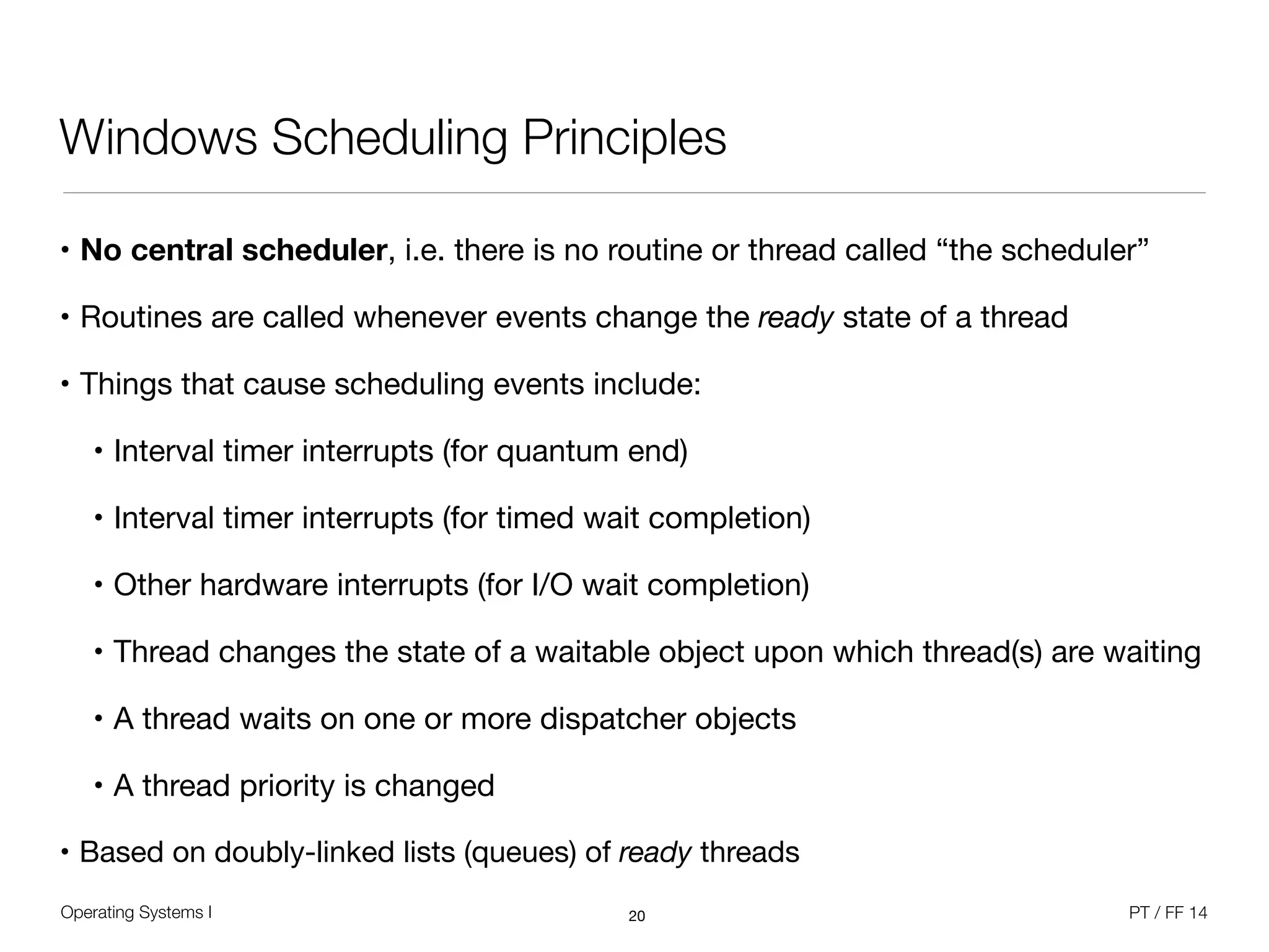 Operating Systems I PT / FF 14
Windows Scheduling Principles
• No central scheduler, i.e. there is no routine or thread called “the scheduler”

• Routines are called whenever events change the ready state of a thread

• Things that cause scheduling events include:

• Interval timer interrupts (for quantum end)

• Interval timer interrupts (for timed wait completion)

• Other hardware interrupts (for I/O wait completion)

• Thread changes the state of a waitable object upon which thread(s) are waiting

• A thread waits on one or more dispatcher objects

• A thread priority is changed

• Based on doubly-linked lists (queues) of ready threads
20
 