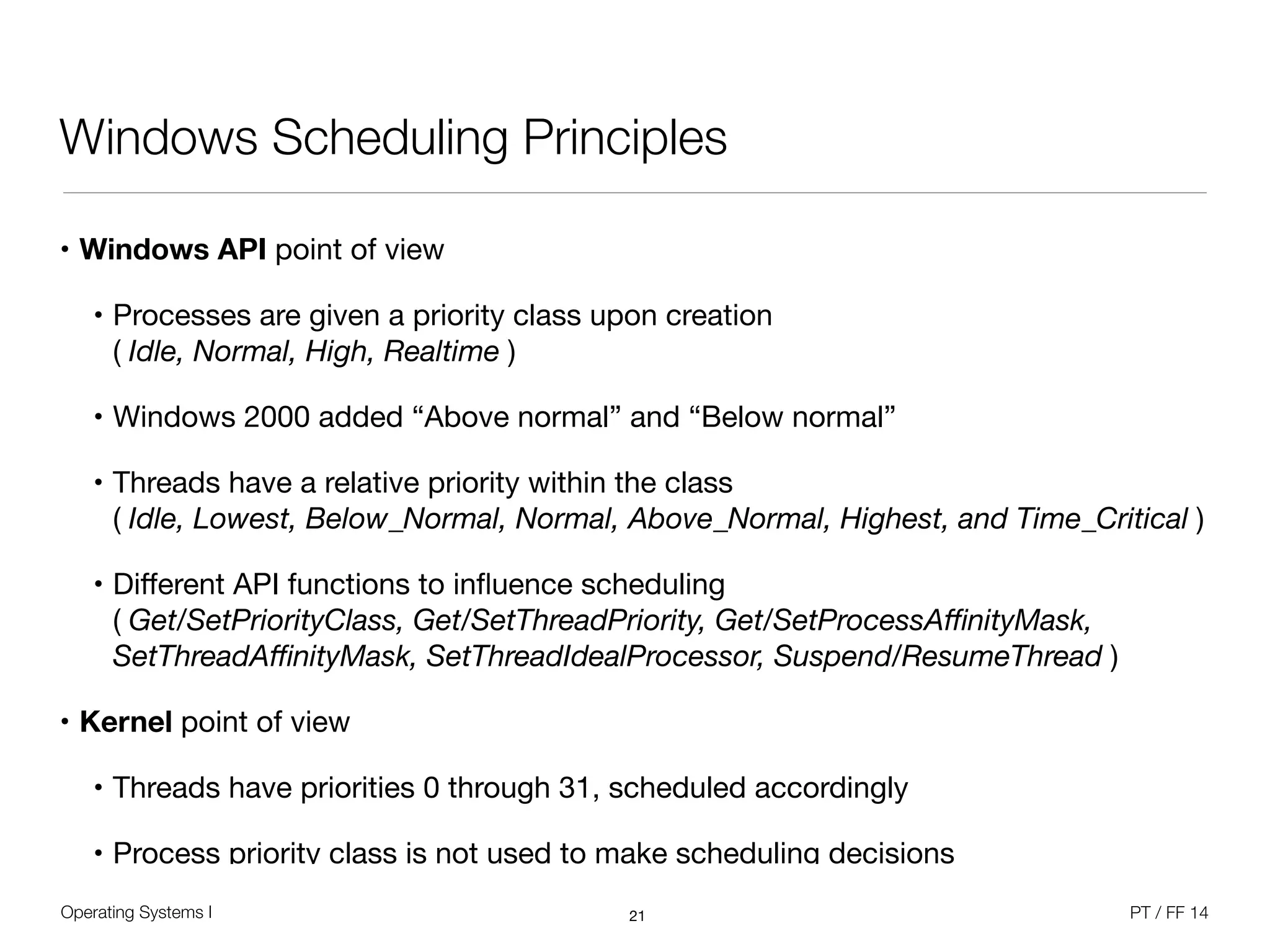 Operating Systems I PT / FF 14
Windows Scheduling Principles
• Windows API point of view

• Processes are given a priority class upon creation  
( Idle, Normal, High, Realtime )

• Windows 2000 added “Above normal” and “Below normal”

• Threads have a relative priority within the class  
( Idle, Lowest, Below_Normal, Normal, Above_Normal, Highest, and Time_Critical )

• Diﬀerent API functions to inﬂuence scheduling  
( Get/SetPriorityClass, Get/SetThreadPriority, Get/SetProcessAﬃnityMask,
SetThreadAﬃnityMask, SetThreadIdealProcessor, Suspend/ResumeThread )

• Kernel point of view
• Threads have priorities 0 through 31, scheduled accordingly

• Process priority class is not used to make scheduling decisions
21
 
