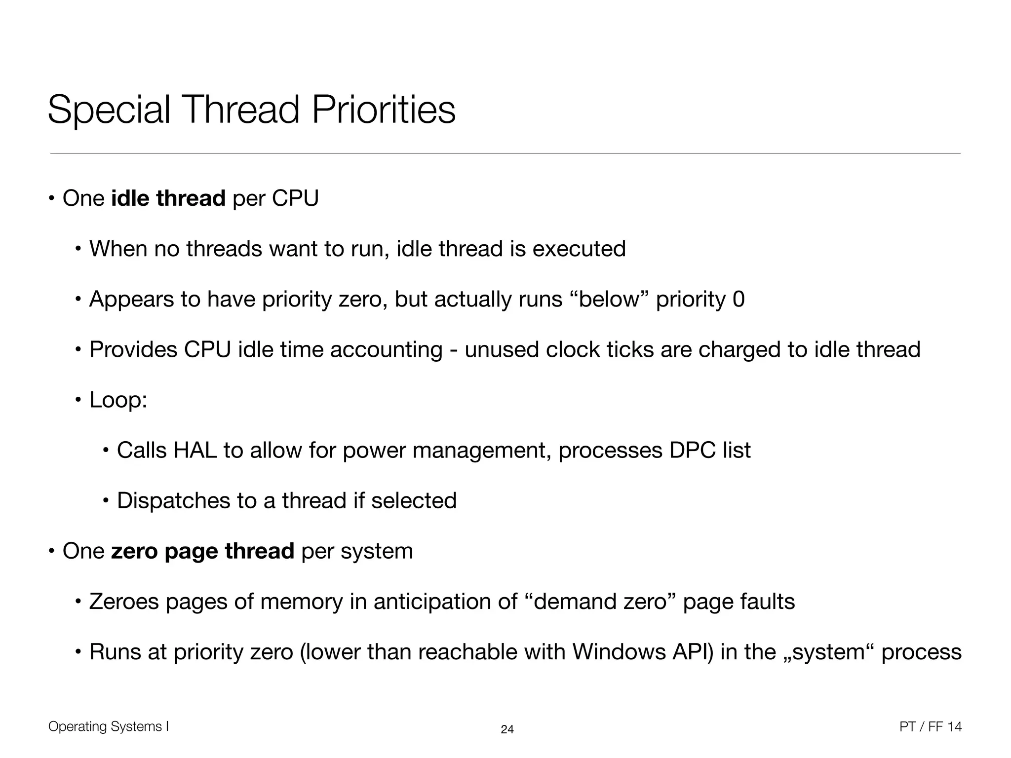 Operating Systems I PT / FF 14
Special Thread Priorities
• One idle thread per CPU

• When no threads want to run, idle thread is executed

• Appears to have priority zero, but actually runs “below” priority 0

• Provides CPU idle time accounting - unused clock ticks are charged to idle thread

• Loop:

• Calls HAL to allow for power management, processes DPC list

• Dispatches to a thread if selected

• One zero page thread per system

• Zeroes pages of memory in anticipation of “demand zero” page faults

• Runs at priority zero (lower than reachable with Windows API) in the „system“ process
24
 
