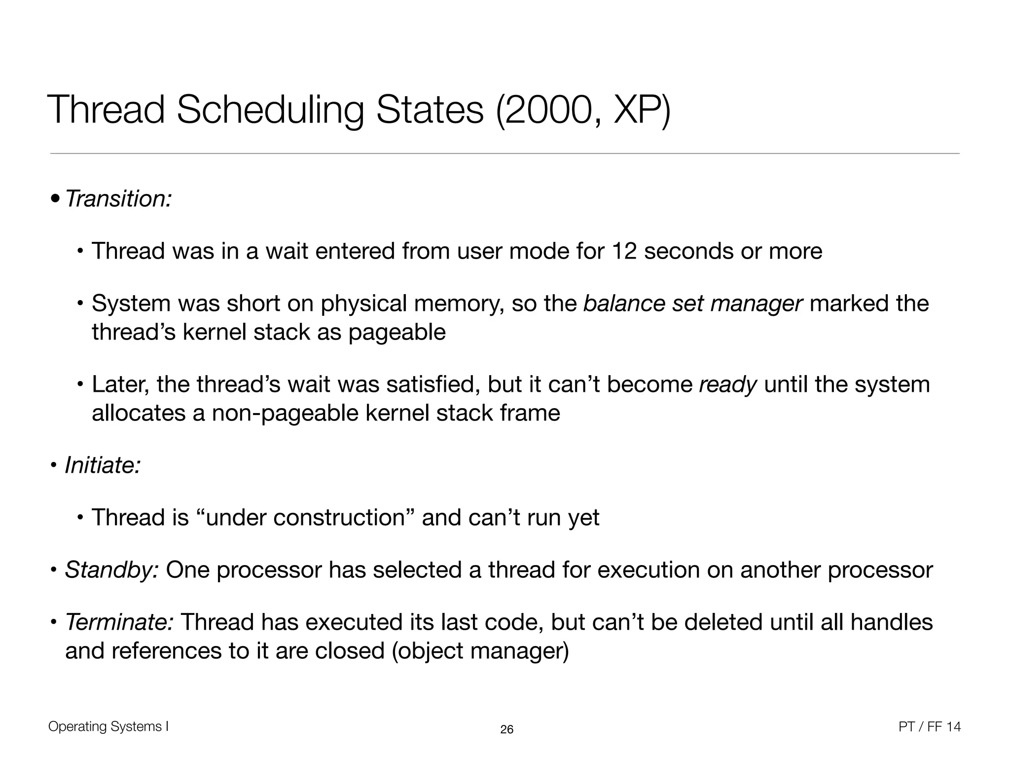 Operating Systems I PT / FF 14
Thread Scheduling States (2000, XP)
26
• Transition:
• Thread was in a wait entered from user mode for 12 seconds or more

• System was short on physical memory, so the balance set manager marked the
thread’s kernel stack as pageable

• Later, the thread’s wait was satisﬁed, but it can’t become ready until the system
allocates a non-pageable kernel stack frame

• Initiate: 

• Thread is “under construction” and can’t run yet

• Standby: One processor has selected a thread for execution on another processor

• Terminate: Thread has executed its last code, but can’t be deleted until all handles
and references to it are closed (object manager)
 