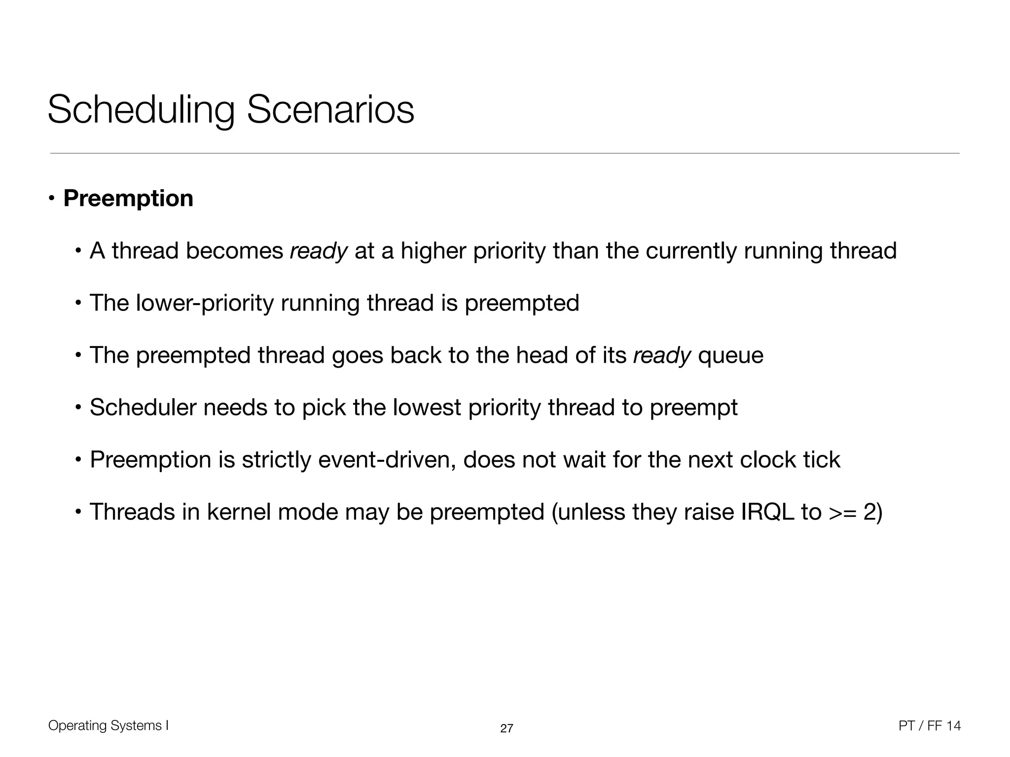 Operating Systems I PT / FF 14
Scheduling Scenarios
• Preemption
• A thread becomes ready at a higher priority than the currently running thread

• The lower-priority running thread is preempted

• The preempted thread goes back to the head of its ready queue

• Scheduler needs to pick the lowest priority thread to preempt

• Preemption is strictly event-driven, does not wait for the next clock tick

• Threads in kernel mode may be preempted (unless they raise IRQL to >= 2)
27
 