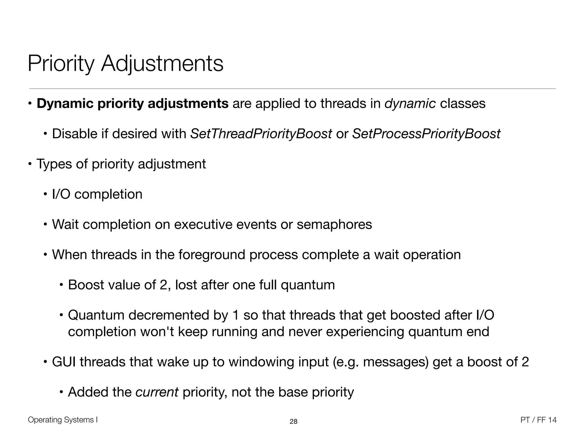 Operating Systems I PT / FF 14
Priority Adjustments
• Dynamic priority adjustments are applied to threads in dynamic classes

• Disable if desired with SetThreadPriorityBoost or SetProcessPriorityBoost

• Types of priority adjustment

• I/O completion

• Wait completion on executive events or semaphores 

• When threads in the foreground process complete a wait operation

• Boost value of 2, lost after one full quantum

• Quantum decremented by 1 so that threads that get boosted after I/O
completion won't keep running and never experiencing quantum end

• GUI threads that wake up to windowing input (e.g. messages) get a boost of 2

• Added the current priority, not the base priority
28
 