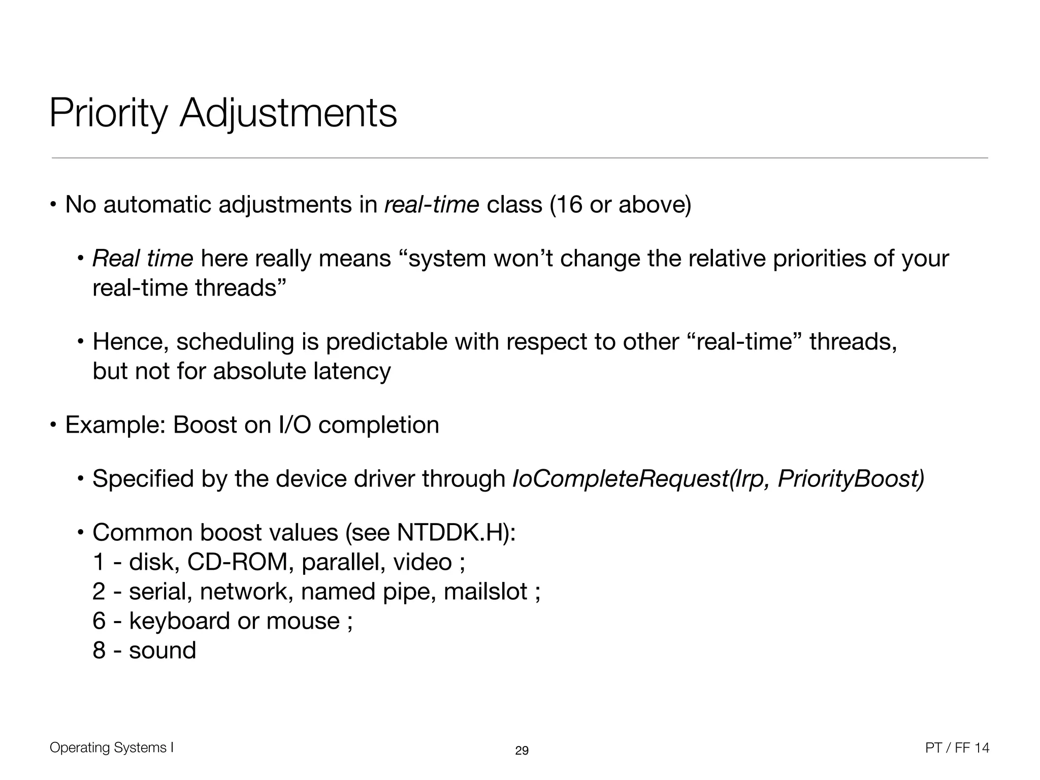 Operating Systems I PT / FF 14
Priority Adjustments
• No automatic adjustments in real-time class (16 or above)

• Real time here really means “system won’t change the relative priorities of your
real-time threads”

• Hence, scheduling is predictable with respect to other “real-time” threads, 
but not for absolute latency

• Example: Boost on I/O completion

• Speciﬁed by the device driver through IoCompleteRequest(Irp, PriorityBoost) 

• Common boost values (see NTDDK.H):  
1 - disk, CD-ROM, parallel, video ; 
2 - serial, network, named pipe, mailslot ;  
6 - keyboard or mouse ; 
8 - sound
29
 