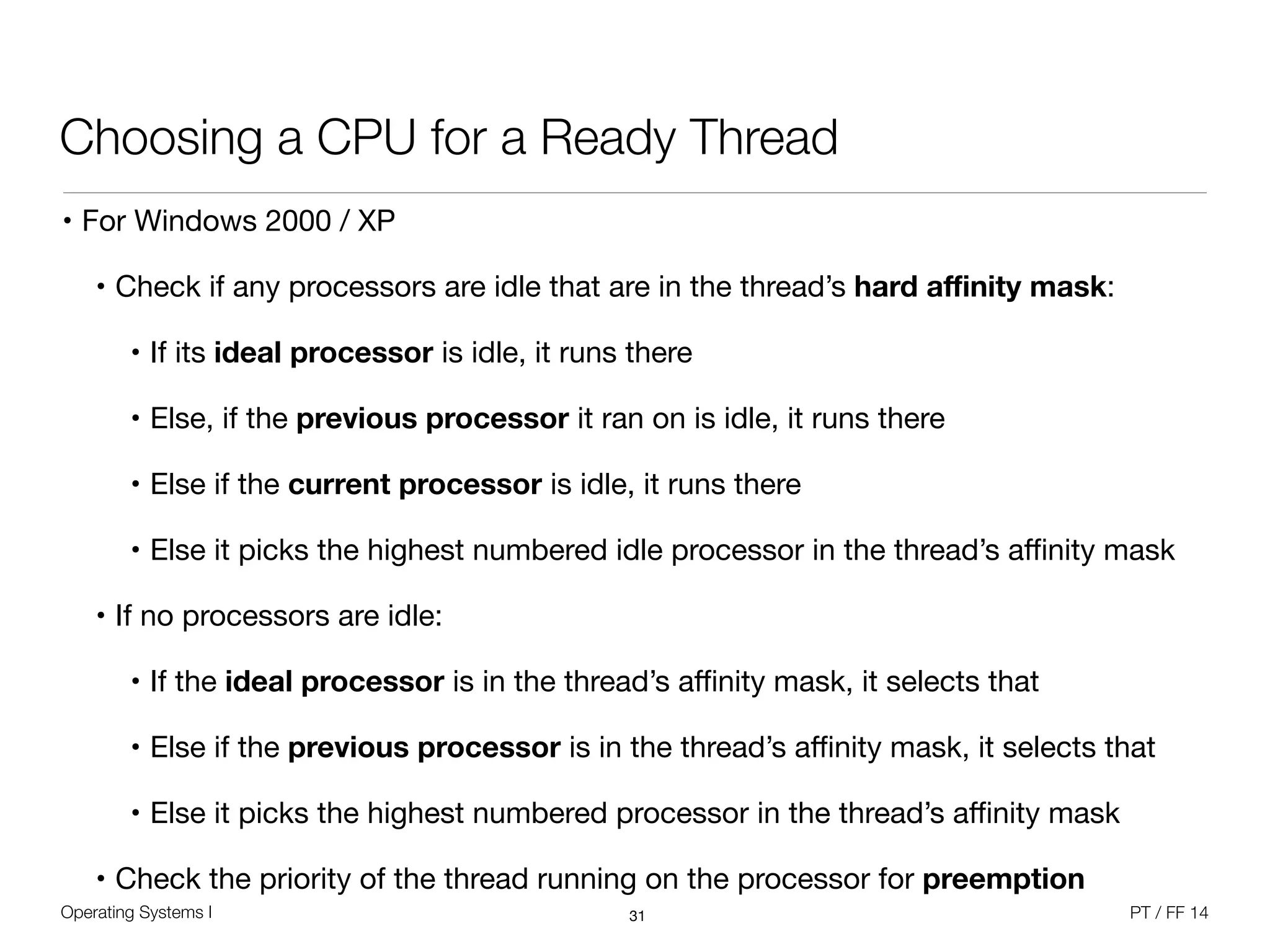 Operating Systems I PT / FF 14
Choosing a CPU for a Ready Thread
• For Windows 2000 / XP

• Check if any processors are idle that are in the thread’s hard aﬃnity mask:

• If its ideal processor is idle, it runs there

• Else, if the previous processor it ran on is idle, it runs there

• Else if the current processor is idle, it runs there

• Else it picks the highest numbered idle processor in the thread’s aﬃnity mask

• If no processors are idle:

• If the ideal processor is in the thread’s aﬃnity mask, it selects that

• Else if the previous processor is in the thread’s aﬃnity mask, it selects that

• Else it picks the highest numbered processor in the thread’s aﬃnity mask

• Check the priority of the thread running on the processor for preemption
31
 
