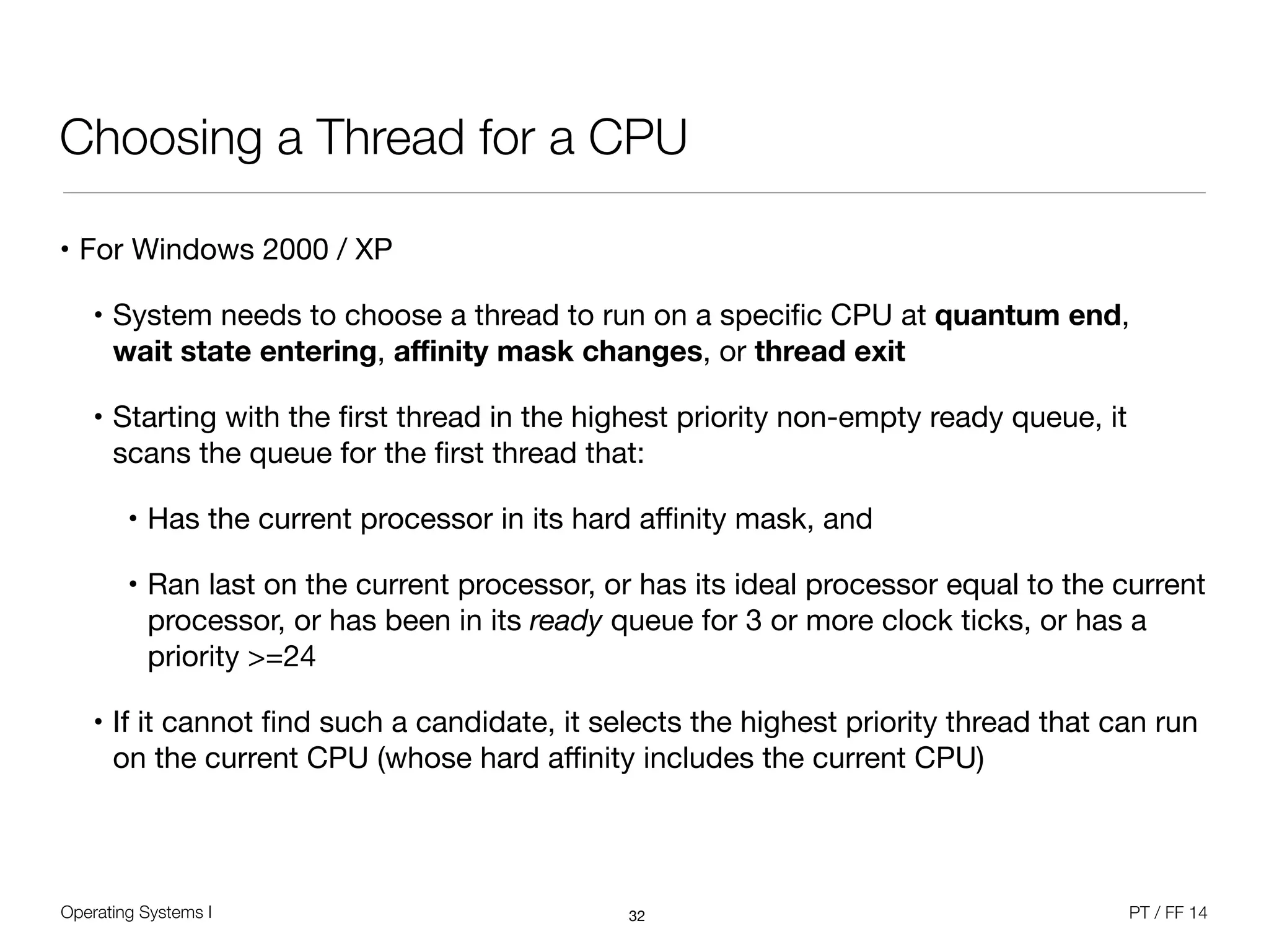 Operating Systems I PT / FF 14
Choosing a Thread for a CPU
• For Windows 2000 / XP

• System needs to choose a thread to run on a speciﬁc CPU at quantum end,  
wait state entering, aﬃnity mask changes, or thread exit 

• Starting with the ﬁrst thread in the highest priority non-empty ready queue, it
scans the queue for the ﬁrst thread that:

• Has the current processor in its hard aﬃnity mask, and

• Ran last on the current processor, or has its ideal processor equal to the current
processor, or has been in its ready queue for 3 or more clock ticks, or has a
priority >=24

• If it cannot ﬁnd such a candidate, it selects the highest priority thread that can run
on the current CPU (whose hard aﬃnity includes the current CPU)
32
 