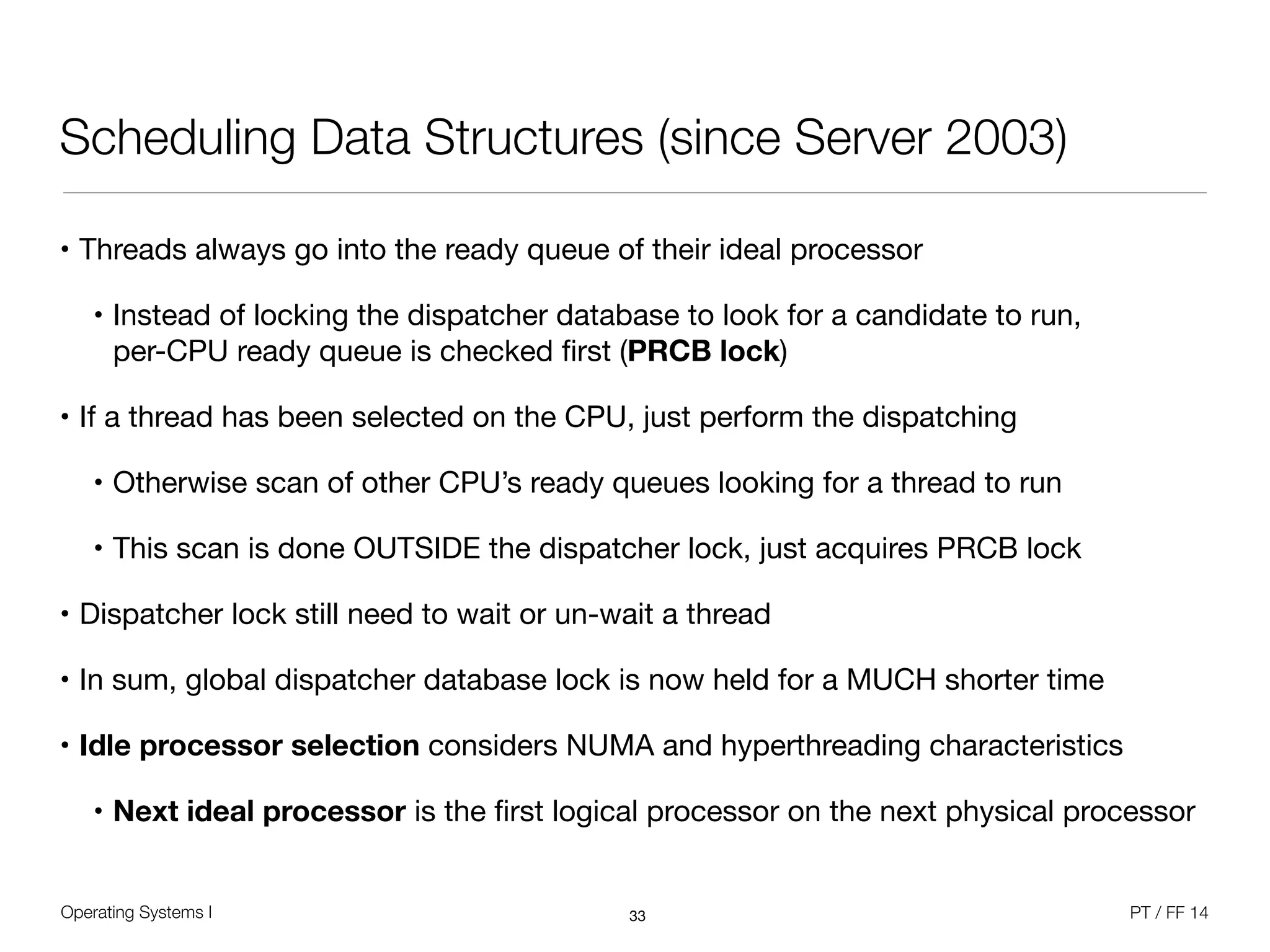Operating Systems I PT / FF 14
Scheduling Data Structures (since Server 2003)
• Threads always go into the ready queue of their ideal processor

• Instead of locking the dispatcher database to look for a candidate to run,  
per-CPU ready queue is checked ﬁrst (PRCB lock)

• If a thread has been selected on the CPU, just perform the dispatching

• Otherwise scan of other CPU’s ready queues looking for a thread to run

• This scan is done OUTSIDE the dispatcher lock, just acquires PRCB lock

• Dispatcher lock still need to wait or un-wait a thread

• In sum, global dispatcher database lock is now held for a MUCH shorter time

• Idle processor selection considers NUMA and hyperthreading characteristics

• Next ideal processor is the ﬁrst logical processor on the next physical processor
33
 
