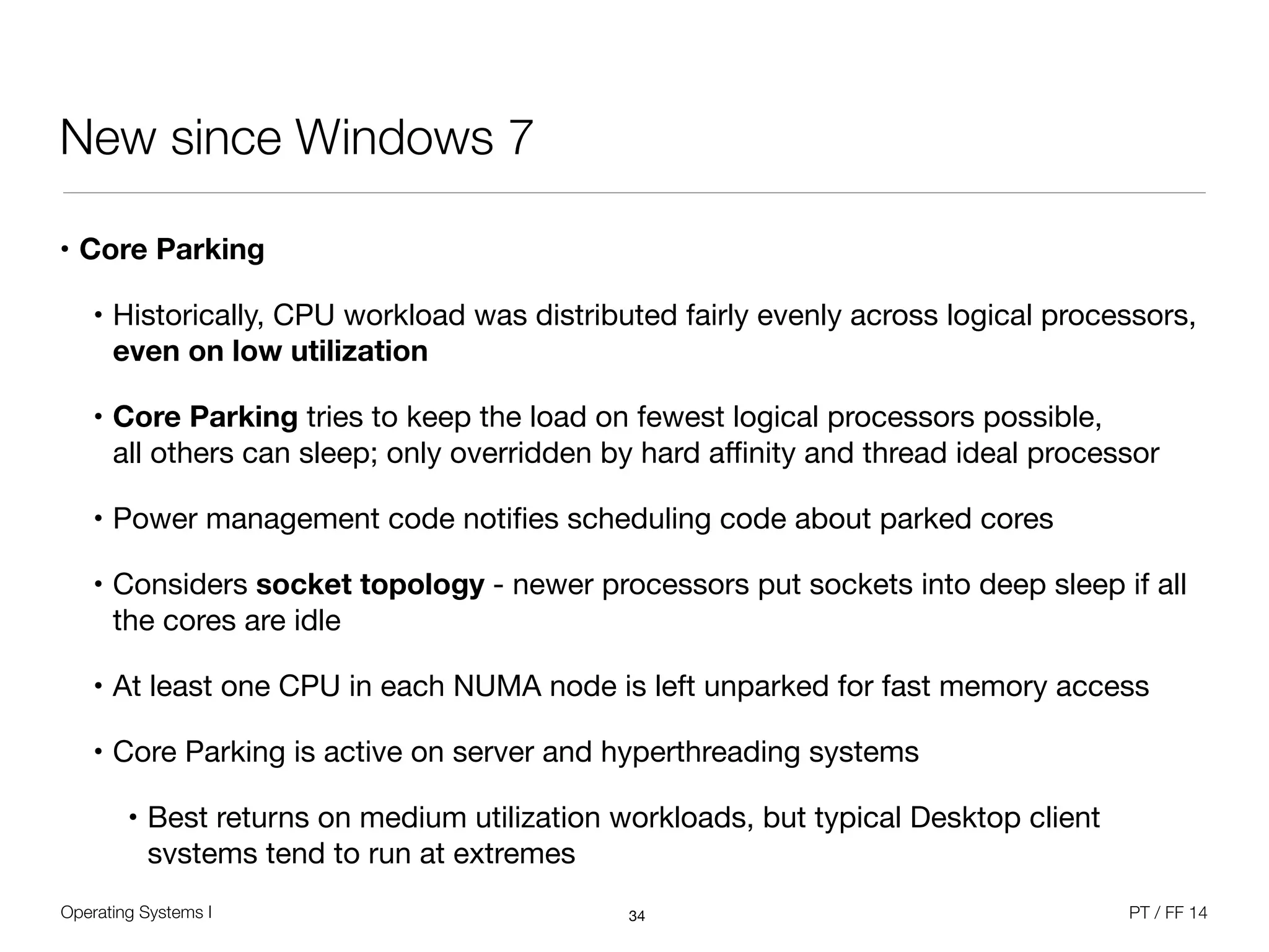 Operating Systems I PT / FF 14
New since Windows 7
• Core Parking
• Historically, CPU workload was distributed fairly evenly across logical processors, 
even on low utilization

• Core Parking tries to keep the load on fewest logical processors possible, 
all others can sleep; only overridden by hard aﬃnity and thread ideal processor

• Power management code notiﬁes scheduling code about parked cores

• Considers socket topology - newer processors put sockets into deep sleep if all
the cores are idle

• At least one CPU in each NUMA node is left unparked for fast memory access

• Core Parking is active on server and hyperthreading systems 

• Best returns on medium utilization workloads, but typical Desktop client
systems tend to run at extremes
34
 