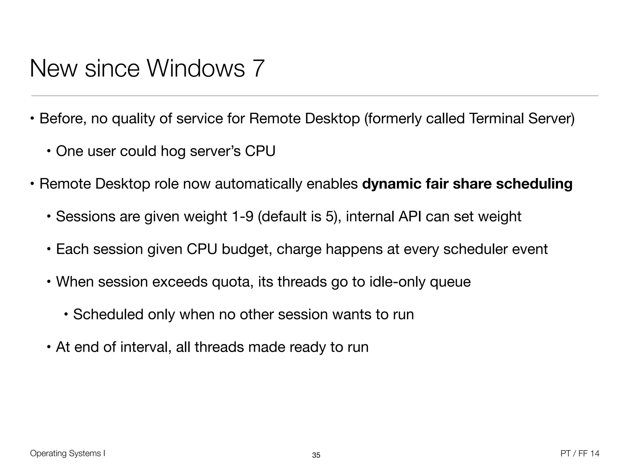 Operating Systems I PT / FF 14
New since Windows 7
• Before, no quality of service for Remote Desktop (formerly called Terminal Server)

• One user could hog server’s CPU

• Remote Desktop role now automatically enables dynamic fair share scheduling

• Sessions are given weight 1-9 (default is 5), internal API can set weight

• Each session given CPU budget, charge happens at every scheduler event

• When session exceeds quota, its threads go to idle-only queue

• Scheduled only when no other session wants to run

• At end of interval, all threads made ready to run
35
 