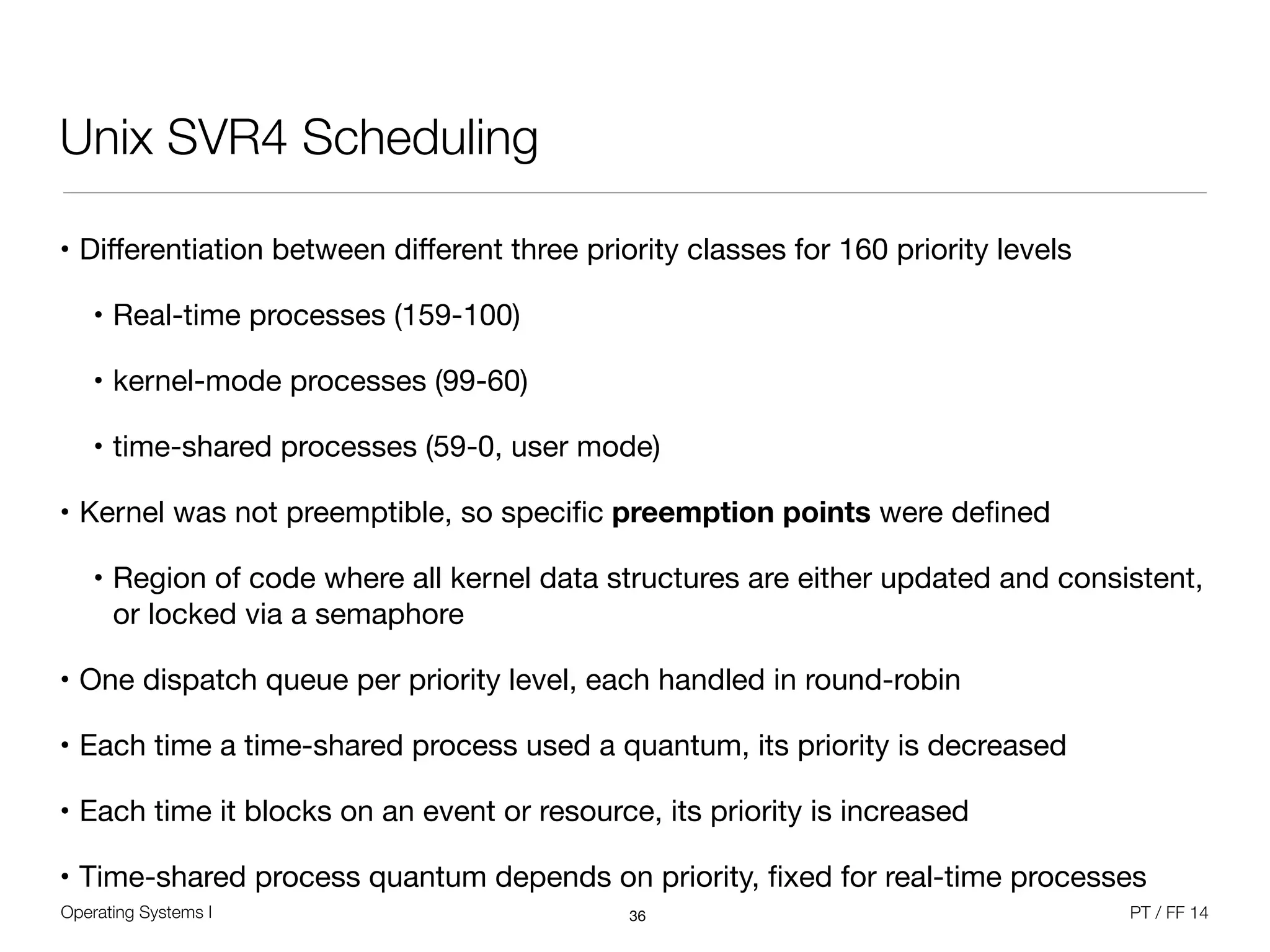 Operating Systems I PT / FF 14
Unix SVR4 Scheduling
• Diﬀerentiation between diﬀerent three priority classes for 160 priority levels

• Real-time processes (159-100)

• kernel-mode processes (99-60)

• time-shared processes (59-0, user mode)

• Kernel was not preemptible, so speciﬁc preemption points were deﬁned

• Region of code where all kernel data structures are either updated and consistent,
or locked via a semaphore

• One dispatch queue per priority level, each handled in round-robin

• Each time a time-shared process used a quantum, its priority is decreased

• Each time it blocks on an event or resource, its priority is increased

• Time-shared process quantum depends on priority, ﬁxed for real-time processes
36
 
