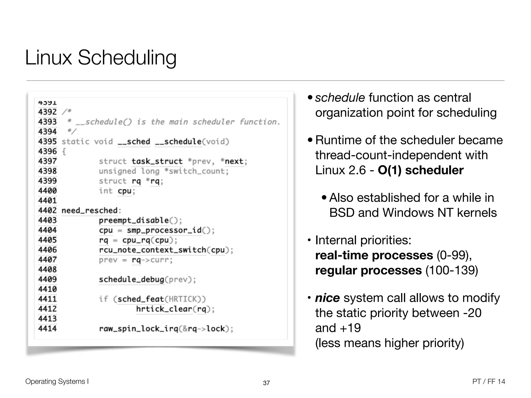 Operating Systems I PT / FF 14
Linux Scheduling
• schedule function as central
organization point for scheduling 

• Runtime of the scheduler became
thread-count-independent with
Linux 2.6 - O(1) scheduler

• Also established for a while in
BSD and Windows NT kernels

• Internal priorities:  
real-time processes (0-99),
regular processes (100-139)

• nice system call allows to modify
the static priority between -20
and +19 
(less means higher priority)
37
 