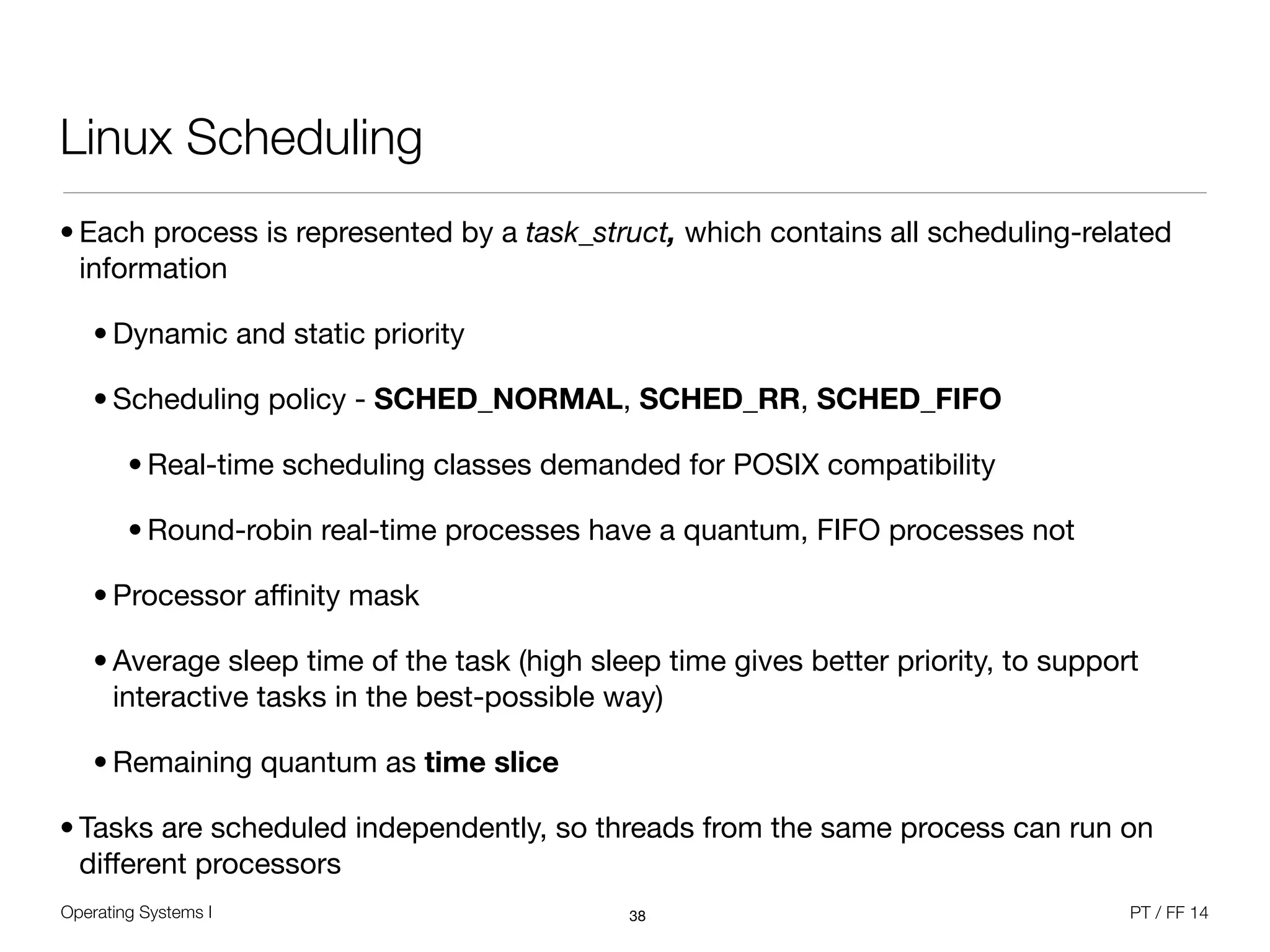 Operating Systems I PT / FF 14
Linux Scheduling
• Each process is represented by a task_struct, which contains all scheduling-related
information

• Dynamic and static priority

• Scheduling policy - SCHED_NORMAL, SCHED_RR, SCHED_FIFO

• Real-time scheduling classes demanded for POSIX compatibility

• Round-robin real-time processes have a quantum, FIFO processes not

• Processor aﬃnity mask

• Average sleep time of the task (high sleep time gives better priority, to support
interactive tasks in the best-possible way)

• Remaining quantum as time slice
• Tasks are scheduled independently, so threads from the same process can run on
diﬀerent processors
38
 