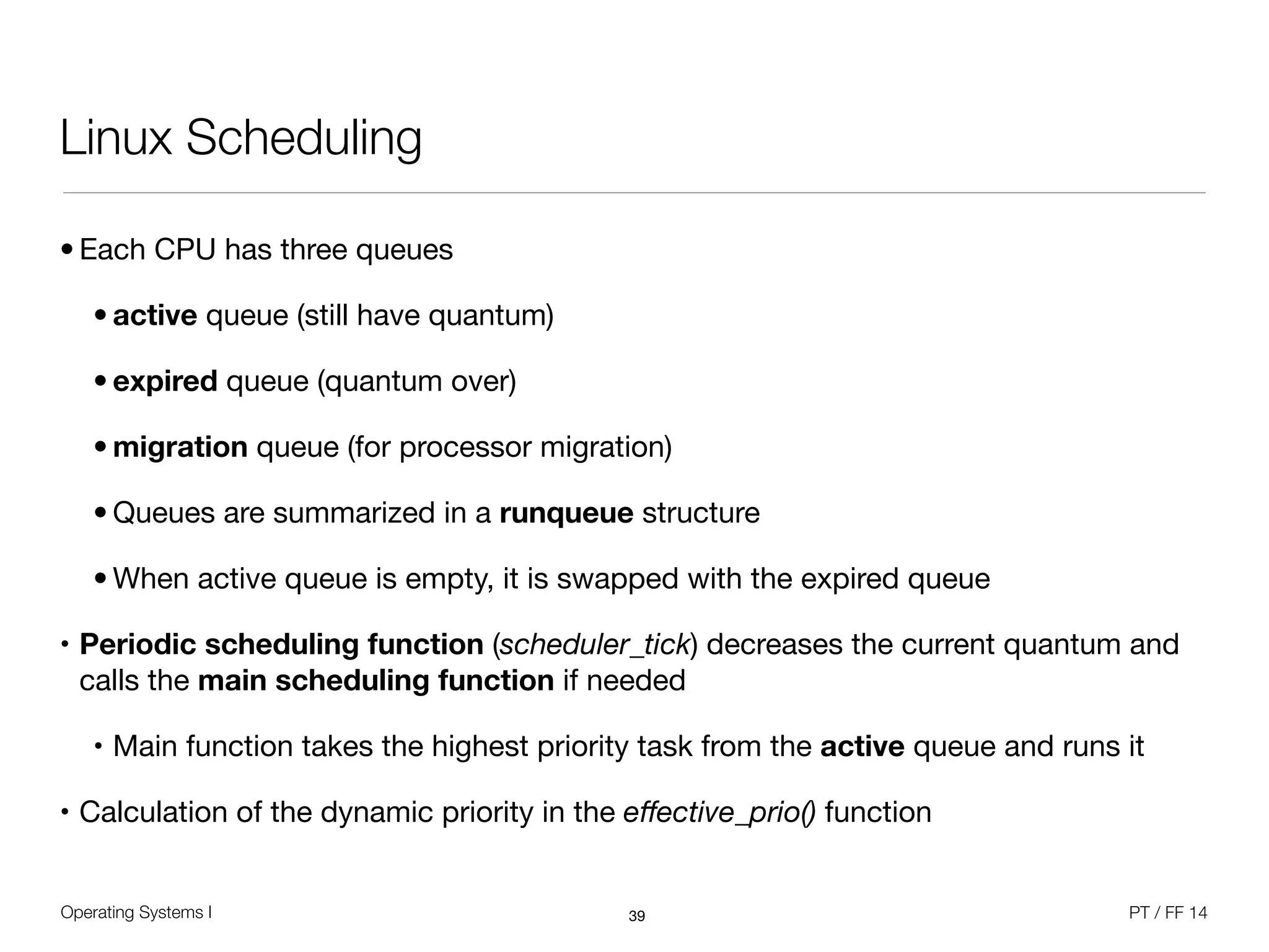 Operating Systems I PT / FF 14
Linux Scheduling
• Each CPU has three queues

• active queue (still have quantum)

• expired queue (quantum over)

• migration queue (for processor migration)

• Queues are summarized in a runqueue structure

• When active queue is empty, it is swapped with the expired queue

• Periodic scheduling function (scheduler_tick) decreases the current quantum and
calls the main scheduling function if needed

• Main function takes the highest priority task from the active queue and runs it

• Calculation of the dynamic priority in the eﬀective_prio() function
39
 