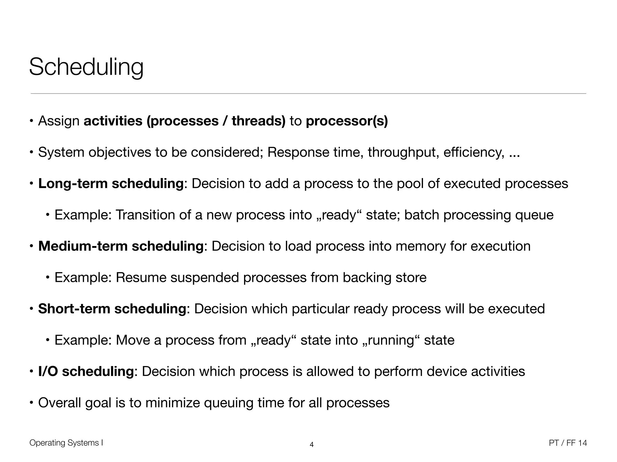 Operating Systems I PT / FF 14
Scheduling
• Assign activities (processes / threads) to processor(s)

• System objectives to be considered; Response time, throughput, eﬃciency, ...

• Long-term scheduling: Decision to add a process to the pool of executed processes

• Example: Transition of a new process into „ready“ state; batch processing queue

• Medium-term scheduling: Decision to load process into memory for execution

• Example: Resume suspended processes from backing store

• Short-term scheduling: Decision which particular ready process will be executed

• Example: Move a process from „ready“ state into „running“ state

• I/O scheduling: Decision which process is allowed to perform device activities

• Overall goal is to minimize queuing time for all processes
4
 