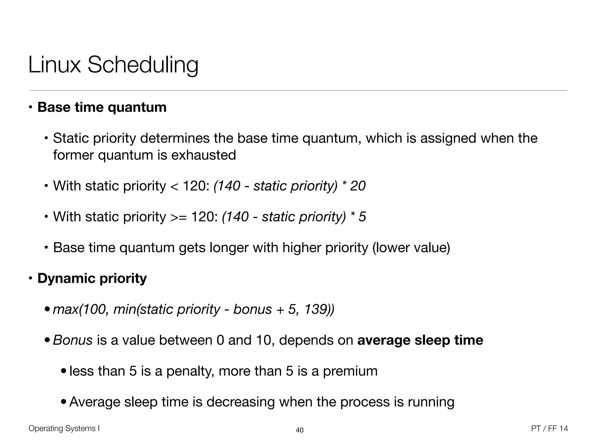 Operating Systems I PT / FF 14
Linux Scheduling
• Base time quantum
• Static priority determines the base time quantum, which is assigned when the
former quantum is exhausted

• With static priority < 120: (140 - static priority) * 20
• With static priority >= 120: (140 - static priority) * 5
• Base time quantum gets longer with higher priority (lower value)

• Dynamic priority
• max(100, min(static priority - bonus + 5, 139))
• Bonus is a value between 0 and 10, depends on average sleep time

• less than 5 is a penalty, more than 5 is a premium

• Average sleep time is decreasing when the process is running
40
 
