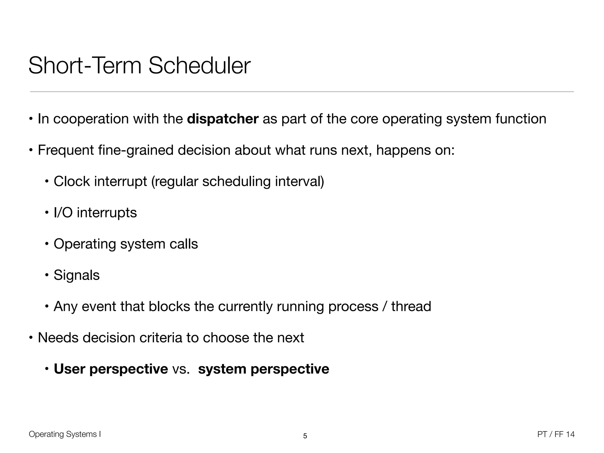 Operating Systems I PT / FF 14
Short-Term Scheduler
• In cooperation with the dispatcher as part of the core operating system function

• Frequent ﬁne-grained decision about what runs next, happens on:

• Clock interrupt (regular scheduling interval)

• I/O interrupts

• Operating system calls

• Signals

• Any event that blocks the currently running process / thread

• Needs decision criteria to choose the next

• User perspective vs. system perspective
5
 
