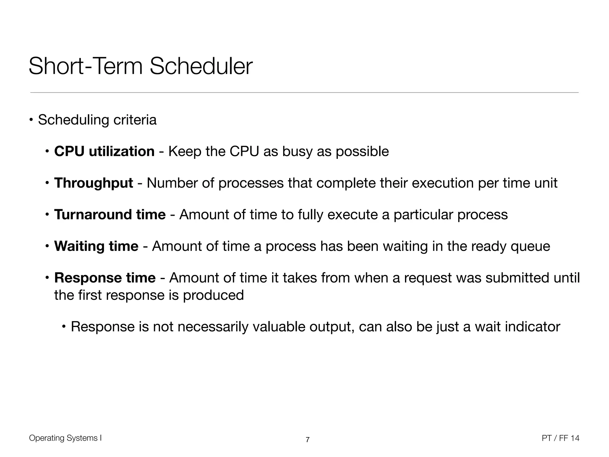 Operating Systems I PT / FF 14
Short-Term Scheduler
• Scheduling criteria

• CPU utilization - Keep the CPU as busy as possible

• Throughput - Number of processes that complete their execution per time unit

• Turnaround time - Amount of time to fully execute a particular process

• Waiting time - Amount of time a process has been waiting in the ready queue

• Response time - Amount of time it takes from when a request was submitted until
the ﬁrst response is produced

• Response is not necessarily valuable output, can also be just a wait indicator
7
 