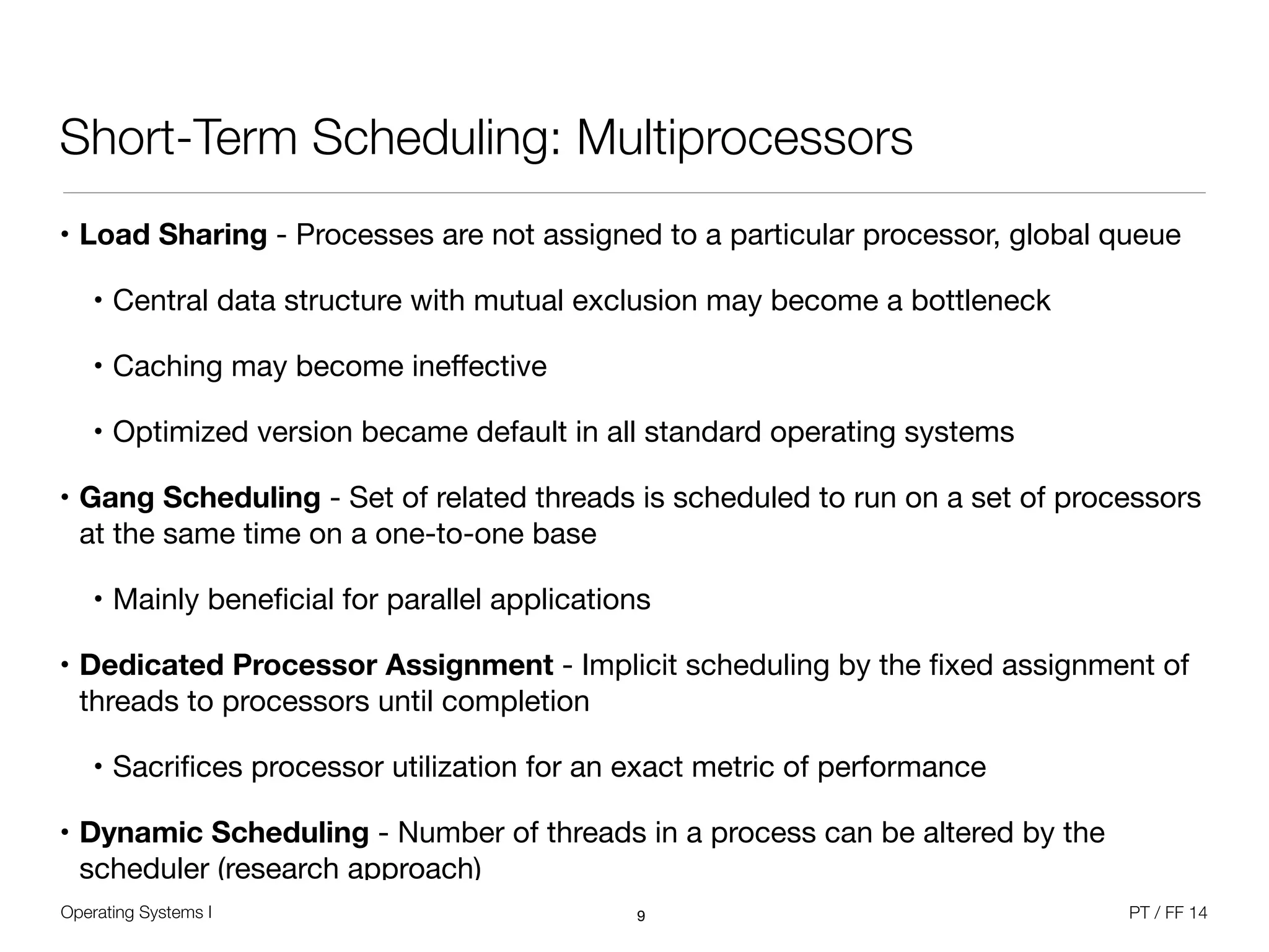 Operating Systems I PT / FF 14
Short-Term Scheduling: Multiprocessors
• Load Sharing - Processes are not assigned to a particular processor, global queue

• Central data structure with mutual exclusion may become a bottleneck

• Caching may become ineﬀective

• Optimized version became default in all standard operating systems

• Gang Scheduling - Set of related threads is scheduled to run on a set of processors
at the same time on a one-to-one base

• Mainly beneﬁcial for parallel applications

• Dedicated Processor Assignment - Implicit scheduling by the ﬁxed assignment of
threads to processors until completion

• Sacriﬁces processor utilization for an exact metric of performance

• Dynamic Scheduling - Number of threads in a process can be altered by the
scheduler (research approach)
9
 