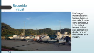 Recorrido
visual
Esta imagen
muestra diversos
tipos de botes en
un muelle, forman
cierta perspectiva
y nos invita a
recorrer la foto
para admirar con
detalle cada uno
de los botes en la
imagen.
 