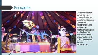 Encuadre
Debemos lograr
incluir en un
cuadro limitado
los elementos que
queremos
fotografiar. En la
imagen se
representa una de
las tradiciones
mexicanas más
importantes, así
como elementos
que la
representan.
 