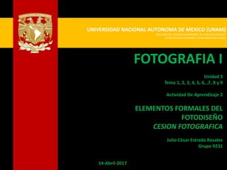 UNIVERSIDAD NACIONAL AUTONOMA DE MEXICO (UNAM)
FACULTAD DE ESTUDIOS SUPERIORES DE CUAUTITLAN (FESC)
LICENCIATURA EN DISEÑO Y COMUNICACIÓN VISUAL
FOTOGRAFIA I
Unidad 3
Tema 1, 2, 3, 4, 5, 6, ,7, 8 y 9
Actividad De Aprendizaje 2
ELEMENTOS FORMALES DEL
FOTODISEÑO
CESION FOTOGRAFICA
Julio César Estrada Rosales
Grupo 9231
14-Abril-2017
 