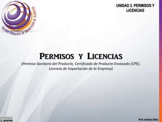 Prof. Adriana Brito
UNIDAD 3. PERMISOS Y
LICENCIAS
Permisos y Licencias
(Temas 1, 2 y 3: Permiso Sanitario del Producto, Certificado de Producto Envasado
(CPE), Licencia de Importación de la Empresa)
 