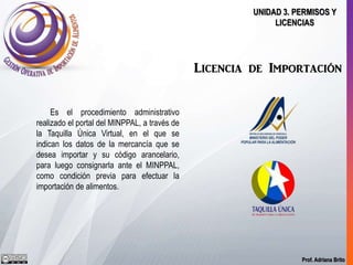 Prof. Adriana Brito
UNIDAD 3. PERMISOS Y
LICENCIAS
Licencia de Importación
Es el procedimiento administrativo
realizado el portal del MINPPAL, a través de
la Taquilla Única Virtual, en el que se
indican los datos de la mercancía que se
desea importar y su código arancelario,
para luego consignarla ante el MINPPAL,
como condición previa para efectuar la
importación de alimentos.
 
