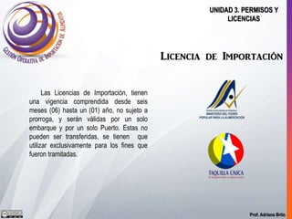 Prof. Adriana Brito
UNIDAD 3. PERMISOS Y
LICENCIAS
Licencia de Importación
Las Licencias de Importación, tienen
una vigencia comprendida desde seis
meses (06) hasta un (01) año, no sujeto a
prorroga, y serán válidas por un solo
embarque y por un solo Puerto. Estas no
pueden ser transferidas, se tienen que
utilizar exclusivamente para los fines que
fueron tramitadas.
 