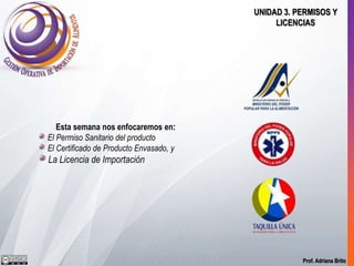 Prof. Adriana Brito
UNIDAD 3. PERMISOS Y
LICENCIAS
Esta semana nos enfocaremos en:
El Permiso Sanitario del producto
El Certificado de Producto Envasado, y
La Licencia de Importación
 