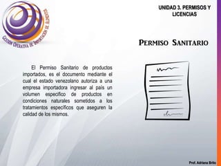 Prof. Adriana Brito
UNIDAD 3. PERMISOS Y
LICENCIAS
Permiso Sanitario
El Permiso Sanitario de productos
importados, es el documento mediante el
cual el estado venezolano autoriza a una
empresa importadora ingresar al país un
volumen especifico de productos en
condiciones naturales sometidos a los
tratamientos específicos que aseguren la
calidad de los mismos.
 