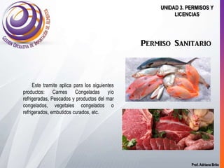 Prof. Adriana Brito
UNIDAD 3. PERMISOS Y
LICENCIAS
Permiso Sanitario
Este tramite aplica para los siguientes
productos: Carnes Congeladas y/o
refrigeradas, Pescados y productos del mar
congelados, vegetales congelados o
refrigerados, embutidos curados, etc.
 