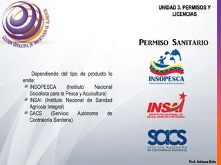 Prof. Adriana Brito
UNIDAD 3. PERMISOS Y
LICENCIAS
Permiso Sanitario
Dependiendo del tipo de producto lo
emite:
INSOPESCA (Instituto Nacional
Socialista para la Pesca y Acuicultura)
INSAI (Instituto Nacional de Sanidad
Agrícola Integral)
SACS (Servicio Autónomo de
Contraloría Sanitaria)
 