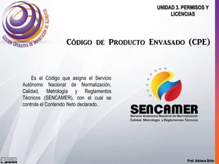Prof. Adriana Brito
UNIDAD 3. PERMISOS Y
LICENCIAS
Código de Producto Envasado (CPE)
Es el Código que asigna el Servicio
Autónomo Nacional de Normalización,
Calidad, Metrología y Reglamentos
Técnicos (SENCAMER), con el cual se
controla el Contenido Neto declarado.
 