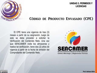 Prof. Adriana Brito
UNIDAD 3. PERMISOS Y
LICENCIAS
Código de Producto Envasado (CPE)
El CPE tiene una vigencia de tres (3)
meses a partir de su asignación, luego de
esto se debe proceder a solicitar la
Verificación del Contenido Neto. Una vez
que SENCAMER visite los almacenes y
realice tal verificación, tiene dos (2) años de
vigencia a partir de la fecha de emisión del
Comprobante del Contenido Neto.
 