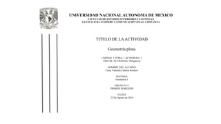 UNIVERSIDAD NACIONAL AUTONOMA DE MEXICO 
FACULTAD DE ESTUDIOS SUPERIORES CUAUTITLAN 
LICENCIATURA EN DISEÑO Y COMUNICACIÓN VISUAL A DISTANCIA 
TITULO DE LA ACTIVIDAD 
Geometría plana 
UNIDAD: 3 TEMA: 1 ACTIVIDAD: 1 
TIPO DE ACTIVIDAD: Obligatoria 
NOMBRE DEL ALUMNO 
César Valentín Cabrera Romero 
MATERIA 
Geometria I 
GRUPO 9111 
PRIMER SEMESTRE 
FECHA 
25 De Agosto de 2014 
 