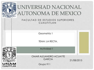 F A C U L T A D D E E S T U D I O S S U P E R I O R E S
C U A U T I T L A N .
UNIVERSIAD NACIONAL
AUTONOMA DE MEXICO
Geometría 1
OMAR ALEJANDRO ACUAYTE
GARCIA
TEMA: LA RECTA.
Actividad 1
21/08/2015
Grupo 911
 