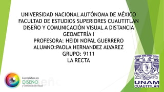 UNIVERSIDAD NACIONAL AUTÓNOMA DE MÉXICO
FACULTAD DE ESTUDIOS SUPERIORES CUAUTITLAN
DISEÑO Y COMUNICACIÓN VISUAL A DISTANCIA
GEOMETRÍA I
PROFESORA: HEIDI NOPAL GUERRERO
ALUMNO:PAOLA HERNANDEZ ALVAREZ
GRUPO: 9111
LA RECTA
 